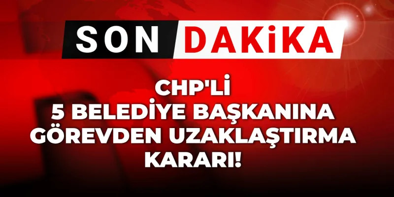 Son dakika | CHP'li 5 belediye başkanına görevden uzaklaştırma