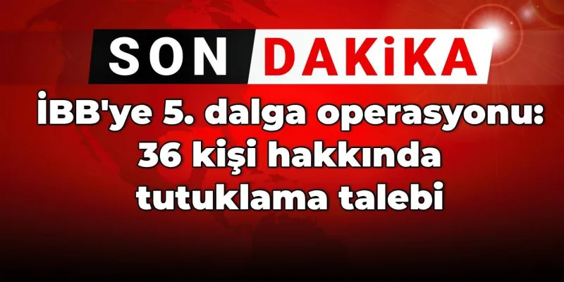 SON DAKİKA! İBB'ye 5. dalga operasyonu: 36 kişi hakkında tutuklama talebi